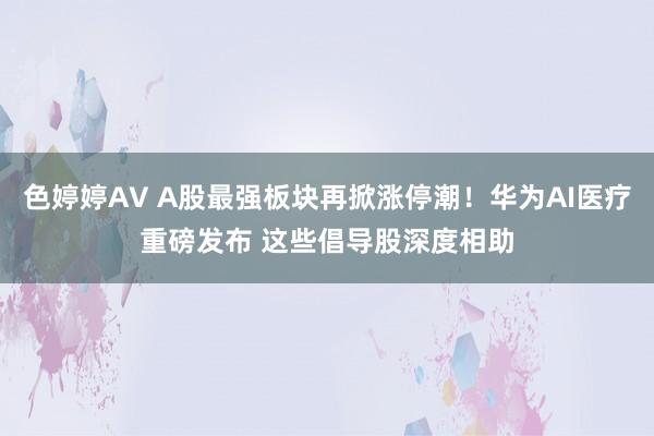 色婷婷AV A股最强板块再掀涨停潮!华为AI医疗重磅发布 这些倡导股深度相助